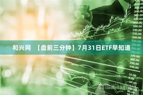 和兴网  【盘前三分钟】7月31日ETF早知道
