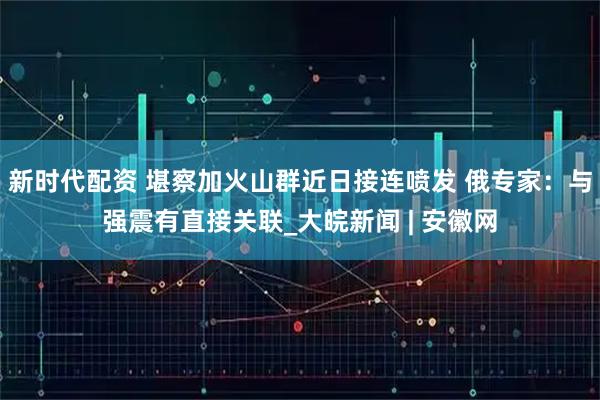 新时代配资 堪察加火山群近日接连喷发 俄专家：与强震有直接关联_大皖新闻 | 安徽网