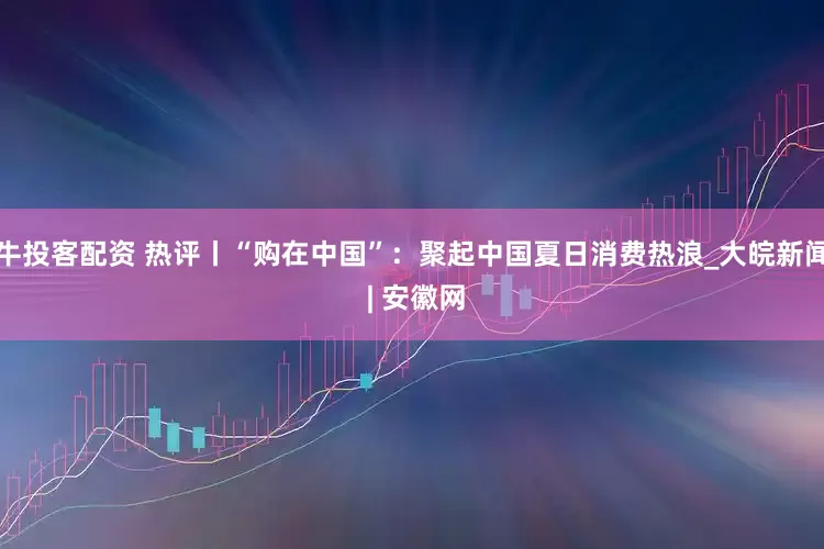 牛投客配资 热评丨“购在中国”：聚起中国夏日消费热浪_大皖新闻 | 安徽网
