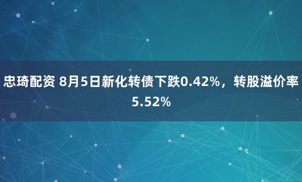 忠琦配资 8月5日新化转债下跌0.42%，转股溢价率5.52%