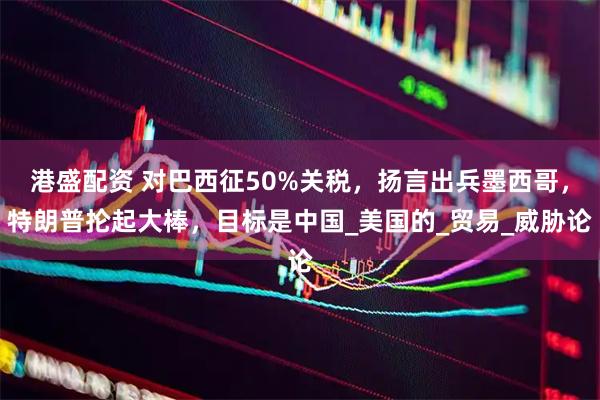 港盛配资 对巴西征50%关税，扬言出兵墨西哥，特朗普抡起大棒，目标是中国_美国的_贸易_威胁论