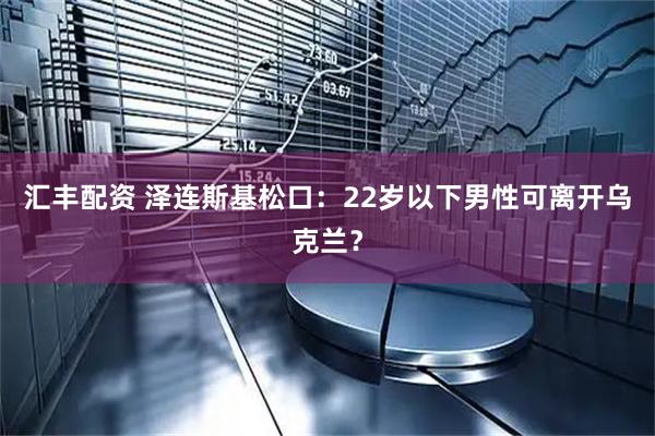 汇丰配资 泽连斯基松口：22岁以下男性可离开乌克兰？