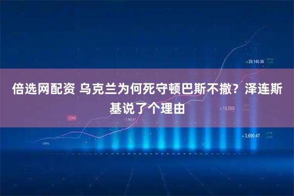 倍选网配资 乌克兰为何死守顿巴斯不撤？泽连斯基说了个理由