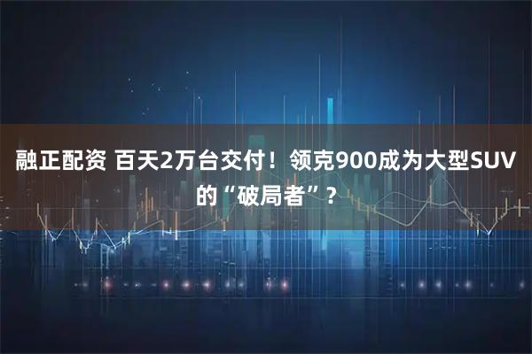 融正配资 百天2万台交付！领克900成为大型SUV的“破局者”？