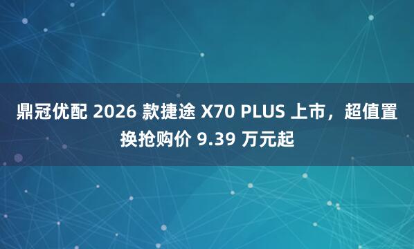 鼎冠优配 2026 款捷途 X70 PLUS 上市，超值置换抢购价 9.39 万元起