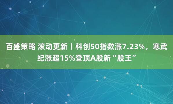 百盛策略 滚动更新丨科创50指数涨7.23%，寒武纪涨超15%登顶A股新“股王”