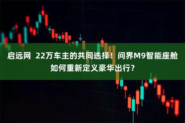 启远网  22万车主的共同选择！问界M9智能座舱如何重新定义豪华出行？