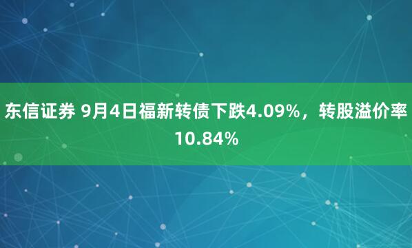 东信证券 9月4日福新转债下跌4.09%，转股溢价率10.84%
