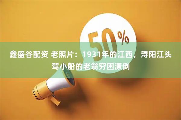 鑫盛谷配资 老照片：1931年的江西，浔阳江头驾小船的老翁穷困潦倒