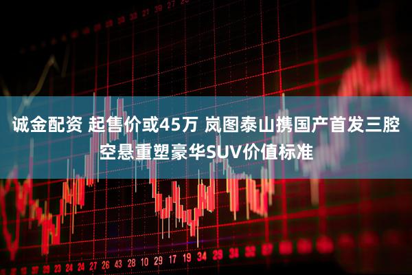 诚金配资 起售价或45万 岚图泰山携国产首发三腔空悬重塑豪华SUV价值标准