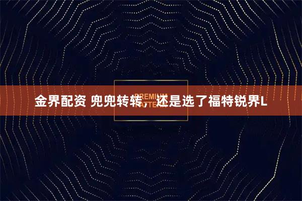 金界配资 兜兜转转，还是选了福特锐界L