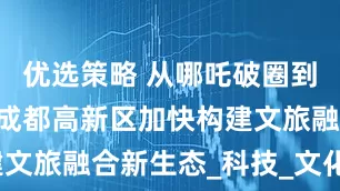 优选策略 从哪吒破圈到场景赋能 成都高新区加快构建文旅融合新生态_科技_文化_数字