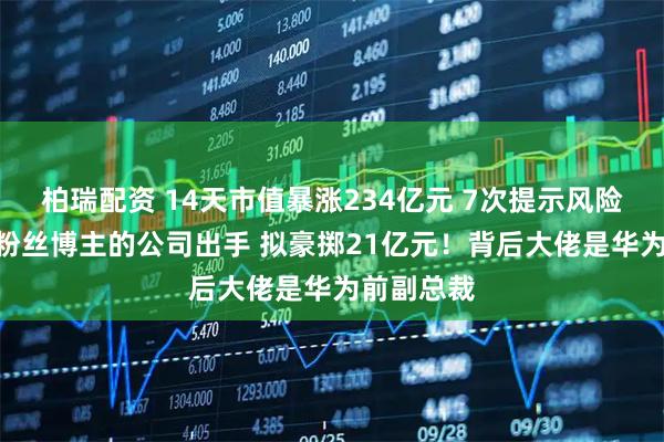柏瑞配资 14天市值暴涨234亿元 7次提示风险！280万粉丝博主的公司出手 拟豪掷21亿元！背后大佬是华为前副总裁