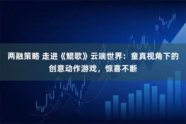 两融策略 走进《鲲歌》云端世界：童真视角下的创意动作游戏，惊喜不断