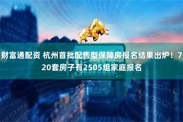 财富通配资 杭州首批配售型保障房报名结果出炉！720套房子有2505组家庭报名